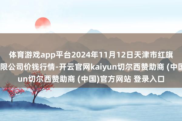 体育游戏app平台2024年11月12日天津市红旗农贸详尽批发阛阓有限公司价钱行情-开云官网kaiyun切尔西赞助商 (中国)官方网站 登录入口