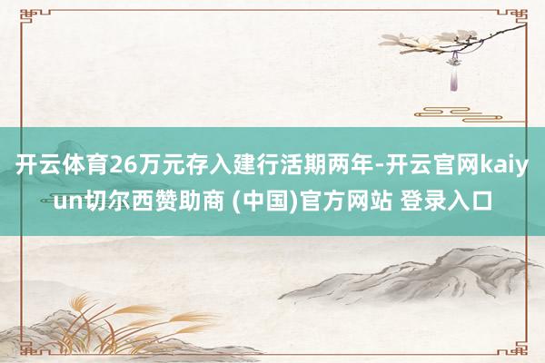 开云体育26万元存入建行活期两年-开云官网kaiyun切尔西赞助商 (中国)官方网站 登录入口