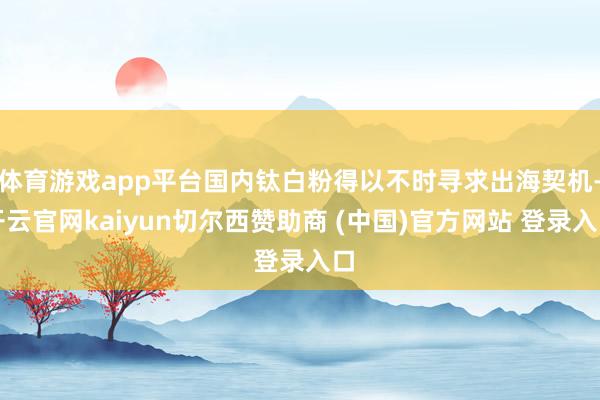 体育游戏app平台国内钛白粉得以不时寻求出海契机-开云官网kaiyun切尔西赞助商 (中国)官方网站 登录入口