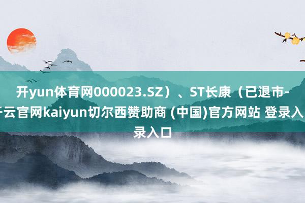 开yun体育网000023.SZ）、ST长康（已退市-开云官网kaiyun切尔西赞助商 (中国)官方网站 登录入口