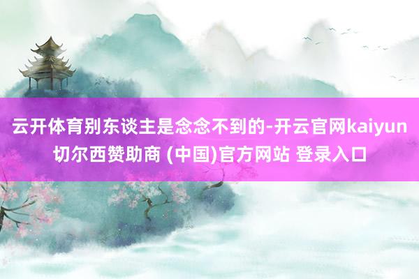 云开体育别东谈主是念念不到的-开云官网kaiyun切尔西赞助商 (中国)官方网站 登录入口