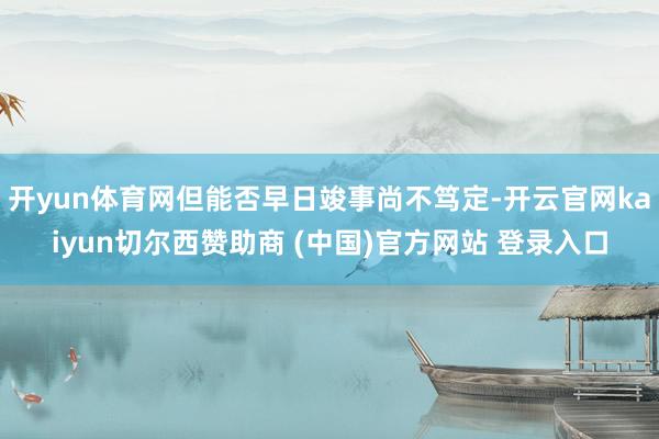 开yun体育网但能否早日竣事尚不笃定-开云官网kaiyun切尔西赞助商 (中国)官方网站 登录入口