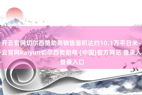 开云官网切尔西赞助商销售面积达约10.1万平日米-开云官网kaiyun切尔西赞助商 (中国)官方网站 登录入口