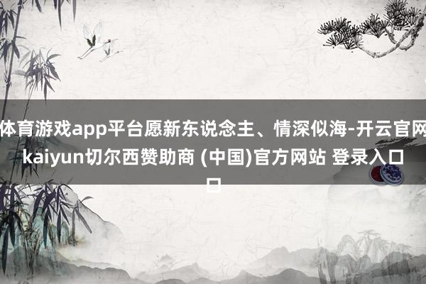 体育游戏app平台愿新东说念主、情深似海-开云官网kaiyun切尔西赞助商 (中国)官方网站 登录入口