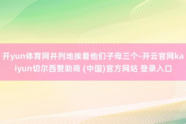 开yun体育网并列地挨着他们子母三个-开云官网kaiyun切尔西赞助商 (中国)官方网站 登录入口