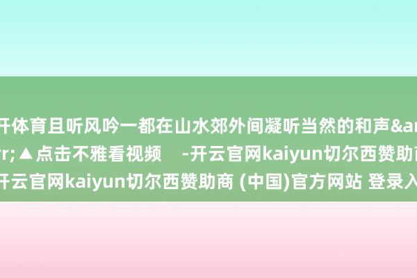 云开体育且听风吟一都在山水郊外间凝听当然的和声&darr;&darr;▲点击不雅看视频    -开云官网kaiyun切尔西赞助商 (中国)官方网站 登录入口