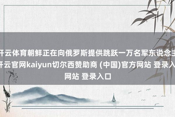 开云体育朝鲜正在向俄罗斯提供跳跃一万名军东说念主-开云官网kaiyun切尔西赞助商 (中国)官方网站 登录入口