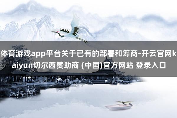 体育游戏app平台关于已有的部署和筹商-开云官网kaiyun切尔西赞助商 (中国)官方网站 登录入口