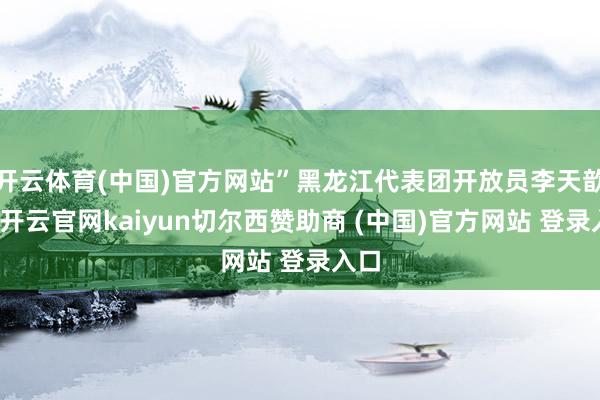 开云体育(中国)官方网站”黑龙江代表团开放员李天歆说-开云官网kaiyun切尔西赞助商 (中国)官方网站 登录入口