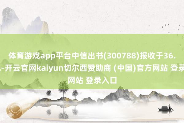 体育游戏app平台中信出书(300788)报收于36.19元-开云官网kaiyun切尔西赞助商 (中国)官方网站 登录入口