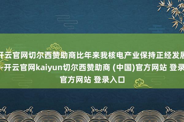 开云官网切尔西赞助商比年来我核电产业保持正经发展势头-开云官网kaiyun切尔西赞助商 (中国)官方网站 登录入口