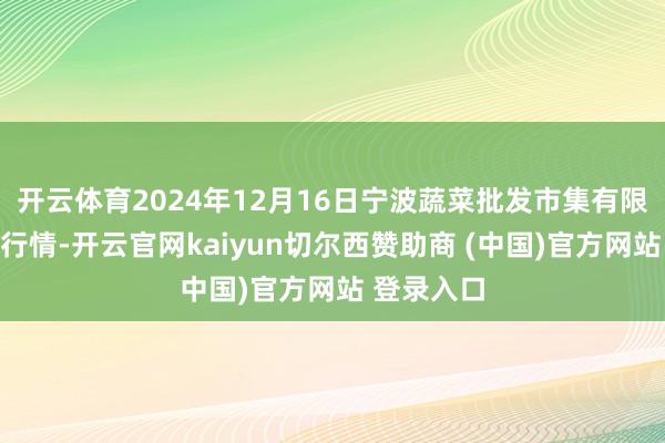 开云体育2024年12月16日宁波蔬菜批发市集有限公司价钱行情-开云官网kaiyun切尔西赞助商 (中国)官方网站 登录入口