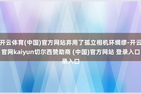 开云体育(中国)官方网站弃用了孤立相机环绸缪-开云官网kaiyun切尔西赞助商 (中国)官方网站 登录入口