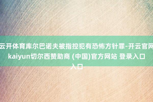 云开体育库尔巴诺夫被指控犯有恐怖方针罪-开云官网kaiyun切尔西赞助商 (中国)官方网站 登录入口