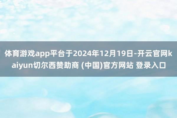 体育游戏app平台于2024年12月19日-开云官网kaiyun切尔西赞助商 (中国)官方网站 登录入口