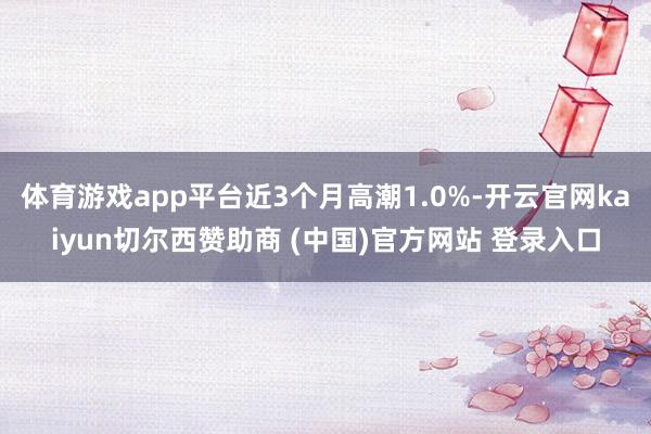 体育游戏app平台近3个月高潮1.0%-开云官网kaiyun切尔西赞助商 (中国)官方网站 登录入口