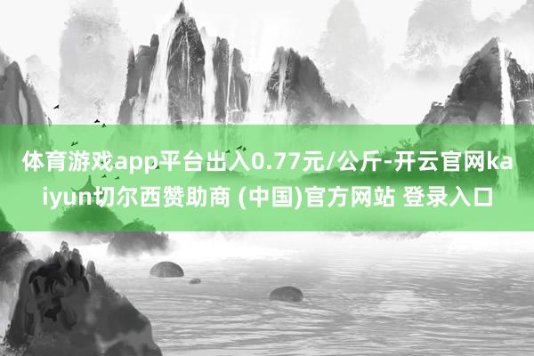 体育游戏app平台出入0.77元/公斤-开云官网kaiyun切尔西赞助商 (中国)官方网站 登录入口