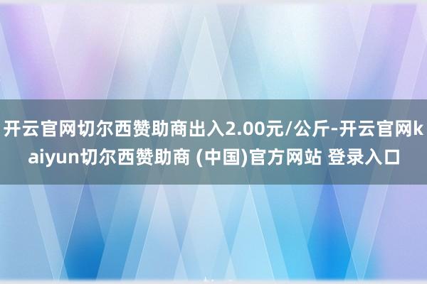 开云官网切尔西赞助商出入2.00元/公斤-开云官网kaiyun切尔西赞助商 (中国)官方网站 登录入口