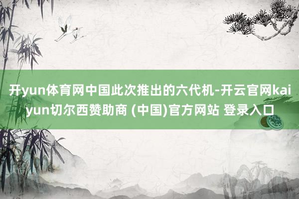 开yun体育网中国此次推出的六代机-开云官网kaiyun切尔西赞助商 (中国)官方网站 登录入口