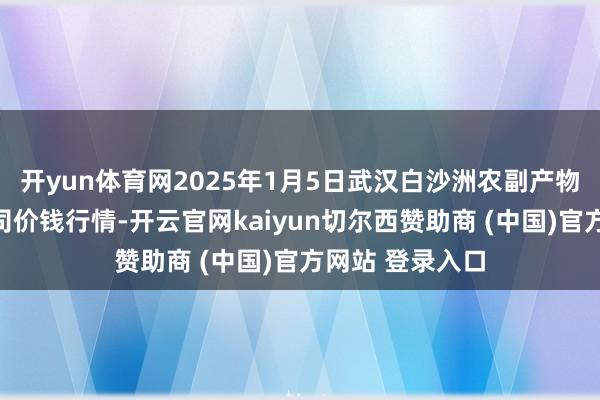 开yun体育网2025年1月5日武汉白沙洲农副产物大阛阓有限公司价钱行情-开云官网kaiyun切尔西赞助商 (中国)官方网站 登录入口