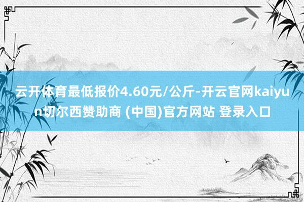 云开体育最低报价4.60元/公斤-开云官网kaiyun切尔西赞助商 (中国)官方网站 登录入口