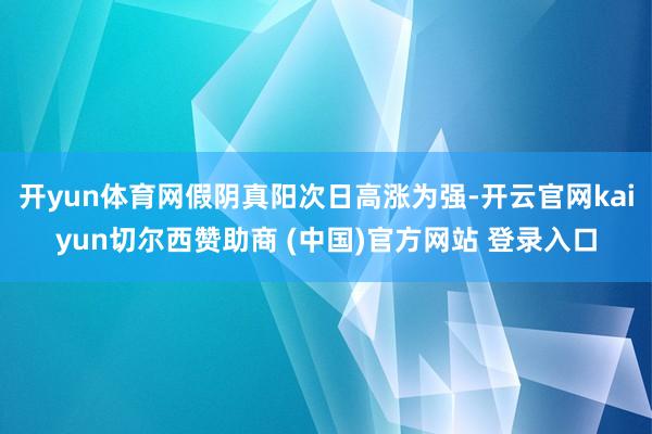 开yun体育网假阴真阳次日高涨为强-开云官网kaiyun切尔西赞助商 (中国)官方网站 登录入口