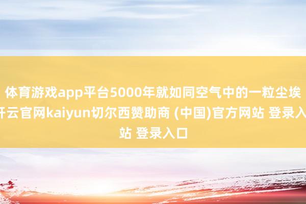 体育游戏app平台5000年就如同空气中的一粒尘埃-开云官网kaiyun切尔西赞助商 (中国)官方网站 登录入口