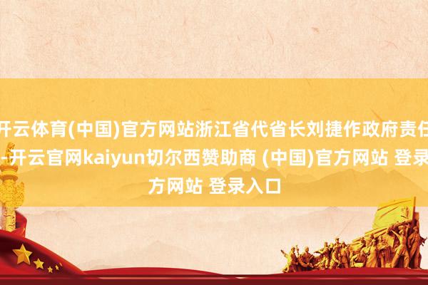 开云体育(中国)官方网站浙江省代省长刘捷作政府责任论说-开云官网kaiyun切尔西赞助商 (中国)官方网站 登录入口