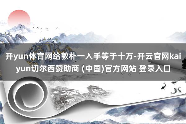 开yun体育网给敦朴一入手等于十万-开云官网kaiyun切尔西赞助商 (中国)官方网站 登录入口